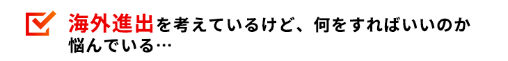 海外進出を考えているけど、何をすればいいのか悩んでいる…