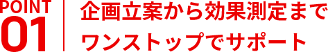 企画立案から効果測定まで
ワンストップでサポート