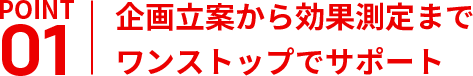 企画立案から効果測定まで
ワンストップでサポート