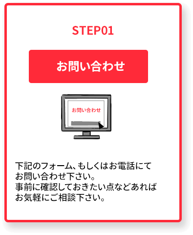 STEP01. お問い合わせ下記のフォーム、もしくはお電話にてお問合せ下さい。事前に確認しておきたい点などあればお気軽にご相談下さい。