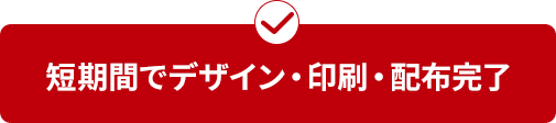 短期間で デザイン・印刷・配布完了 
